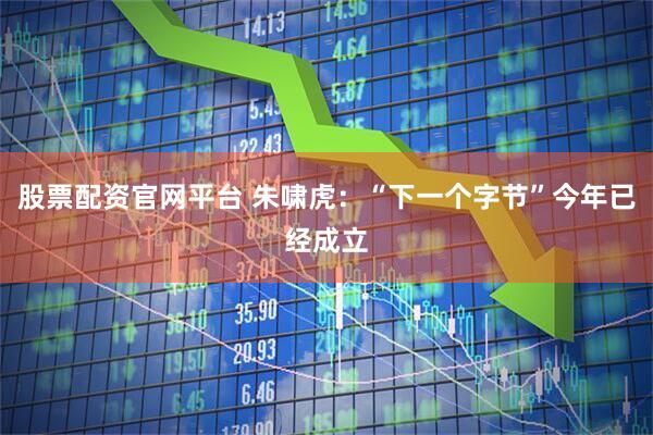 股票配资官网平台 朱啸虎：“下一个字节”今年已经成立