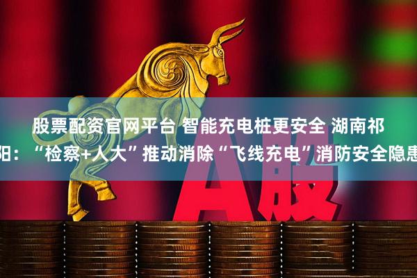 股票配资官网平台 智能充电桩更安全&#32;湖南祁阳：“检察+人大”推动消除“飞线充电”消防安全隐患