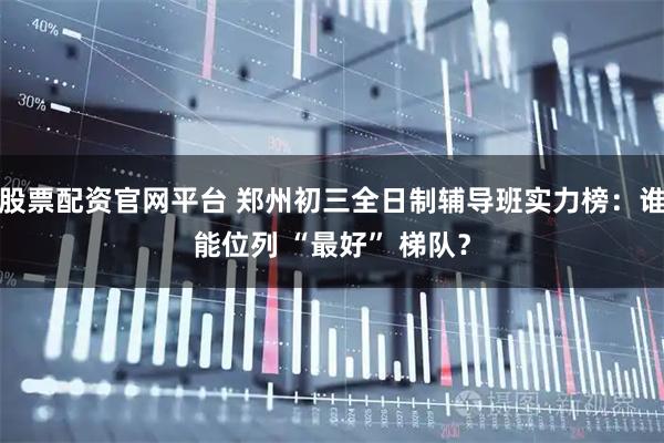 股票配资官网平台 郑州初三全日制辅导班实力榜：谁能位列 “最好” 梯队？