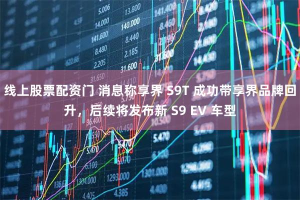 线上股票配资门 消息称享界 S9T 成功带享界品牌回升，后续将发布新 S9 EV 车型