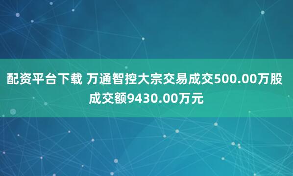 配资平台下载 万通智控大宗交易成交500.00万股 成交额9430.00万元