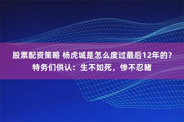 股票配资策略 杨虎城是怎么度过最后12年的？特务们供认：生不如死，惨不忍睹