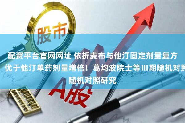 配资平台官网网址 依折麦布与他汀固定剂量复方制剂，优于他汀单药剂量增倍！葛均波院士等Ⅲ期随机对照研究