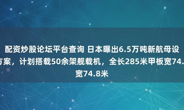 配资炒股论坛平台查询 日本曝出6.5万吨新航母设计方案，计划搭载50余架舰载机，全长285米甲板宽74.8米