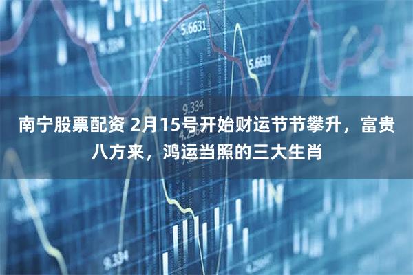 南宁股票配资 2月15号开始财运节节攀升，富贵八方来，鸿运当照的三大生肖