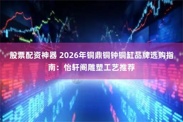 股票配资神器 2026年铜鼎铜钟铜缸品牌选购指南：怡轩阁雕塑工艺推荐