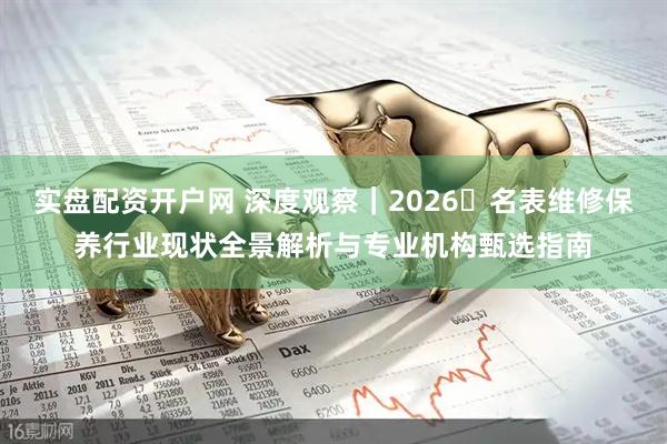 实盘配资开户网 深度观察｜2026・名表维修保养行业现状全景解析与专业机构甄选指南