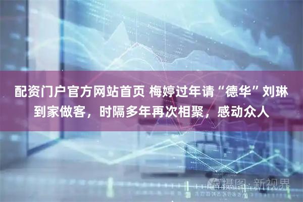 配资门户官方网站首页 梅婷过年请“德华”刘琳到家做客，时隔多年再次相聚，感动众人