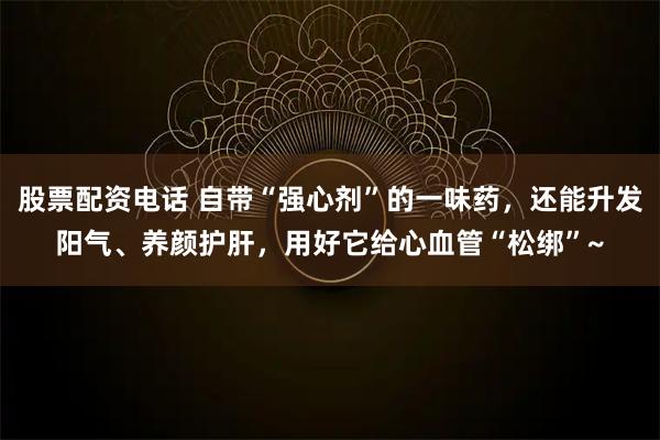 股票配资电话 自带“强心剂”的一味药，还能升发阳气、养颜护肝，用好它给心血管“松绑”~