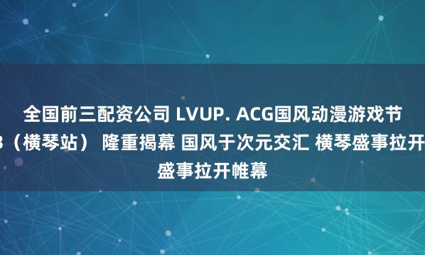 全国前三配资公司 LVUP. ACG国风动漫游戏节LV.3（横琴站） 隆重揭幕 国风于次元交汇 横琴盛事拉开帷幕