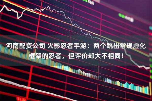 河南配资公司 火影忍者手游：两个跳出常规虚化框架的忍者，但评价却大不相同！