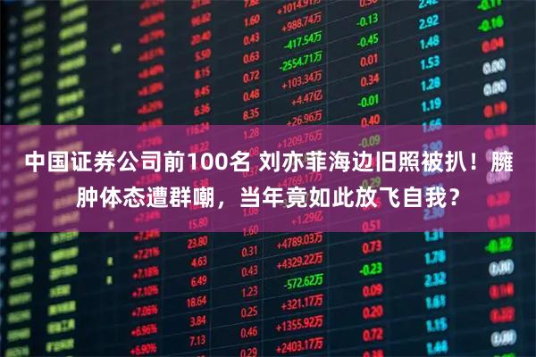 中国证券公司前100名 刘亦菲海边旧照被扒！臃肿体态遭群嘲，当年竟如此放飞自我？