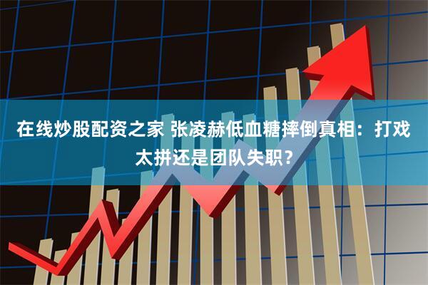 在线炒股配资之家 张凌赫低血糖摔倒真相：打戏太拼还是团队失职？