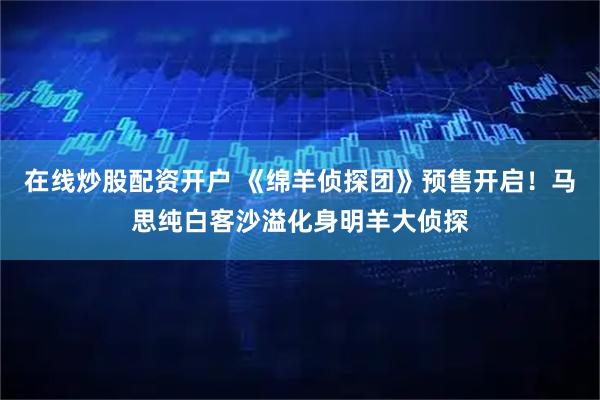 在线炒股配资开户 《绵羊侦探团》预售开启！马思纯白客沙溢化身明羊大侦探