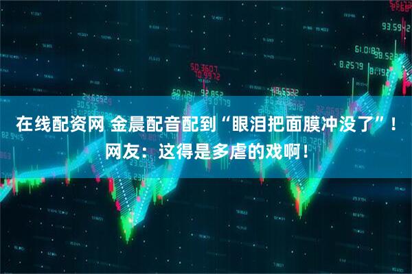 在线配资网 金晨配音配到“眼泪把面膜冲没了”！网友：这得是多虐的戏啊！