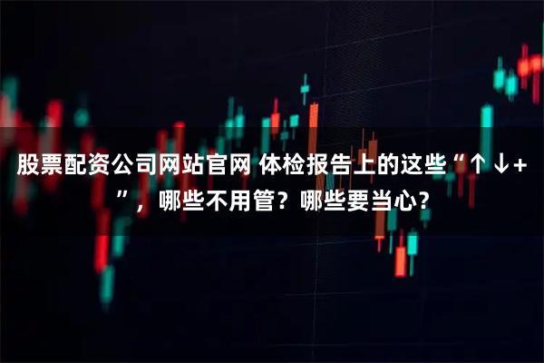 股票配资公司网站官网 体检报告上的这些“↑↓+”，哪些不用管？哪些要当心？