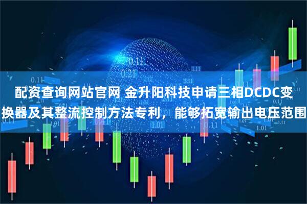 配资查询网站官网 金升阳科技申请三相DCDC变换器及其整流控制方法专利，能够拓宽输出电压范围