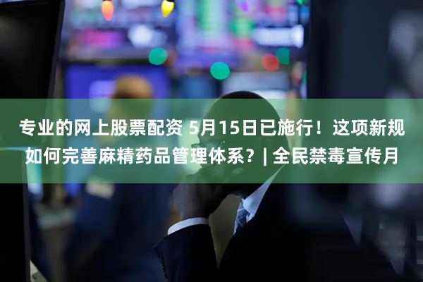 专业的网上股票配资 5月15日已施行！这项新规如何完善麻精药品管理体系？| 全民禁毒宣传月
