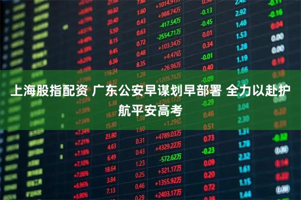 上海股指配资 广东公安早谋划早部署 全力以赴护航平安高考